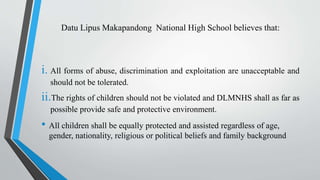 Datu Lipus Makapandong National High School believes that:
i. All forms of abuse, discrimination and exploitation are unacceptable and
should not be tolerated.
ii.The rights of children should not be violated and DLMNHS shall as far as
possible provide safe and protective environment.
• All children shall be equally protected and assisted regardless of age,
gender, nationality, religious or political beliefs and family background
 