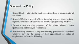 Scope of the Policy
1.School Head – refers to the chief executive officer or administrator of
the school.
2.School Officials – school officers including teachers from national,
regional, divisional, offices who are occupying supervisory positions.
3.Faculty - Any teaching personnel of the school whether regular
(permanent), substitute, or contractual;
4.Non-Teaching Personnel – Any non-teaching personnel in the school
whatever may be the nature of their appointment or status of
employment such as the following:
 