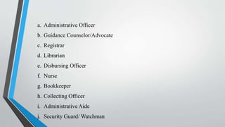 a. Administrative Officer
b. Guidance Counselor/Advocate
c. Registrar
d. Librarian
e. Disbursing Officer
f. Nurse
g. Bookkeeper
h. Collecting Officer
i. Administrative Aide
j. Security Guard/ Watchman
 