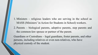 1. Ministers – religious leaders who are serving in the school as
MASS (Ministers’ in Action for Students in School) workers.
2. Parents – biological parents, adoptive parents, step parents and
the common-law spouse or partner of the parent.
Guardians or Custodians – legal guardians, foster parents, and other
persons, including relatives or even non-relatives, who have
physical custody of the student.
 