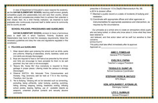 In view of Department of Education’s vision towards the studentry,
we the GAYAB ELEMENTARY SCHOOL teaching staff envision globally
competitive pupils who passionately love and care their country, whose
values, skills and competencies enable them to achieve their potential in
their chosen field. As a child friendly institution, we dreamed to build
graduates who continuously improved itself to better serve its community
and its country as well.
SCHOOL POLICIES, PROCEDURES AND GUIDELINES
GAYAB ELEMENTARY SCHOOL envision to have a harmonious
place to dwell with in which Teachers, Parents, Students and
Stakeholders help hand to meet the necessary requirements, follow the
necessary guidelines and obey the rules and regulations regulated in this
constitution.
A. POLICIES and GUIDELINES
1. Wear decent attire upon entering the school such as shirts, pants
and uniforms. Wearing of sleeveless, shorts, backless, tubes and
mini-skirts are strongly discouraged.
2. Boys are required to have a 3x4 haircut as prescribe by the school
and Girls are encourage to have ponytails for them to be well
groomed. Any hair color is not encouraged.
3. “Basura Mo, Ibulsa Mo” thus everybody is required to throw
garbage in proper places. Littering inside the campus is strongly
discouraged.
4. Observe WATCH. We Advocate Time Consciousness and
Honesty. Flag ceremony well be held at 7:15 in the morning.
Therefore, don’t be late.
5. “No to Bullying.” Bullying will not be tolerated such as tormenting,
excluding, being unfriendly, cyber bullying, pushing, punching,
hitting, shoving, slapping, tickling, headlocks, kicking, inflicting
school pranks, teasing, fighting, use of available objects as
weapons, unwanted physical contacts and sexually abusive
comments.
prescribe in Enclosure 1-5 to DepEd Memorandum No. 68,
s.2014 to division office.
11.Maintain a public record or a static of incidents of bullying and
retaliation.
12.Coordinate with appropriate offices and other agencies or
instrumentalities for appropriate assistance and intervention, as
requires by the circumstance.
Our principles as a school aims to create an atmosphere where pupils
who are being bullied, or others who know about it, know what they have
been listened to
and believed, and that action taken will be swift but sensitive to their
concerns.
EFFECTIVITY:
This policy shall take effect immediately after its approval.
Approved on:___________________________________
AMIE C. FOMEG-AS
General PTA President
EVELYN V. PAPNA
Teacher’s League President
TEODULO D. GUINIT JR.
School Guidance Coordinator
STEPHANY ROSE M. MATUCO
SPG Mayor
HON. APOLINARIO F. AYONAN JR.
Barangay Captain
LITO C. GUIMALIG
School Principal II
 