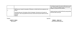 The Guidance Counselor will conductmultiple lessons in each
class. The BucketFiller program focuses on giving students
strategies for dealing with difficult situations
3.
Staff Resources: Google Tech Specialists, STEM teacher, LinkIt Staff, staff who have attended LinkIt
trainings
Technology Resources: Chromebooks, iPads for Kindergarten, Chromebook cart, Computer Lab,
PowerSchool, LinkIt, Everyday Math online resources,Science online resources,DistrictLevel online
resources
Teachers
Teachers may have to extend their Remote Learning activities
into the 2021-2022 school year.
Prepared: Approved:
CHARITO P. GRACIA ROWENA L. BRIAN, EdD
Head Teacher I Public Schools DistrictSupervisor
 