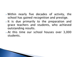  Within nearly five decades of activity, the
school has gained recognition and prestige.
 It is due primarily to the preparation and
grace teachers and students, who achieved
outstanding results.
 At this time our school houses over 3,000
students.
 
