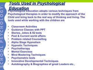 Tools Used in Psychological Education Psychological Education adopts various techniques from  Psychological therapies in order to modify the approach of the Child and bring back to the real way of thinking and living. The  tools used while working with the children are Classroom Activities Guidance Classes with PPT Stories, Jokes & IQ tests Past & Current world affairs Problem related Counselling Alpha Stage Hypnotism Hypnotic Techniques Psychotherapy Mental Exercises Mind Mastering Techniques Psychometric tests Innovative Developmental Techniques Autobiography & Biographies of great Leaders etc., 