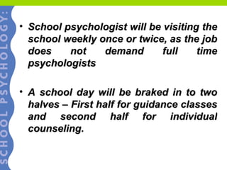 School psychologist will be visiting the school weekly once or twice, as the job does not demand full time psychologists A school day will be braked in to two halves – First half for guidance classes and second half for individual counseling. 