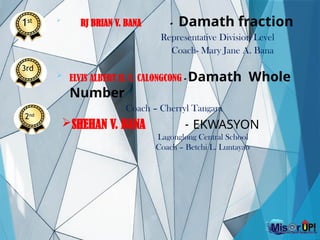 
RJ BRIAN V. BANA - Damath fraction
Representative Division Level
Coach- Mary Jane A. Bana
 ELVIS ALBERT II. C. CALONGCONG - Damath Whole
Number
Coach – Cherryl Tangara
3rd
SHEHAN V. BANA - EKWASYON
Lagonglong Central School
Coach – Betchi L. Luntayao
1st
2nd
 