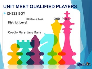 UNIT MEET QUALIFIED PLAYERS
 CHESS BOY
RJ BRIAN V. BANA 2ND Place
District Level
Coach- Mary Jane Bana
 