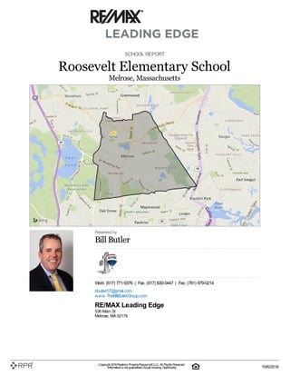SCHOOL REPORT
Roosevelt Elementary School
Melrose, Massachusetts
Presented by
Bill Butler
Work: (617) 771-9376 | Fax: (617) 830-0447 | Fax: (781) 979-0214
bbutler57@gmail.com
www.TheBillButlerGroup.com
RE/MAX Leading Edge
536 Main St
Melrose, MA 02176
Copyright 2016Realtors PropertyResource®LLC. All Rights Reserved.
Informationis not guaranteed. Equal Housing Opportunity. 10/6/2016
 