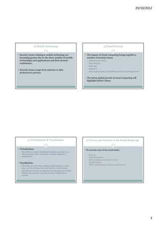 29/10/2012




                 2) Mobile Technology                                               3) Cloud Security


Security issues relating to mobile technology are               The impact of cloud computing brings together a
becoming greater due to the sheer number of mobile              number of security issues.
technologies and applications and their security                  Infrastructure issues;
weaknesses;                                                       Data integrity;
                                                                  Back-ups;
                                                                  Forensics;
Security issues range from malware to data
                                                                  Other aspects such as availability and privacy and legal issues.
protection to privacy.

                                                                The future global growth of cloud computing will
                                                                highlight further issues.




        4) Virtualisation & Visualisation                      5) Privacy and Security in the Social Media Age


Virtualisation                                                 The security issue of the social media:
 The ability to control distributed hardware and data via a
 visual interface. This virtual layer could be attacked or        Privacy;
 manipulated.
                                                                  Data Disclosure;
                                                                  Social media as an attack vector;
Visualisation                                                     Identify theft;
 The ability to assess large volumes of information security
                                                                  Other related issues such as social issues.
 data, e.g. Firewall logs and trend data in a visual format.
 Information Security management and management of data
 will become a greater issue due to future complexity of
 systems.




                                                                                                                                     3
 