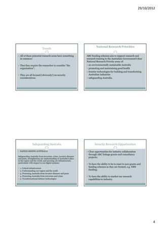29/10/2012




                                                                           National Research Priorities
                           Trends

  All of these potential research areas have something            ARC funding schemes aim to support research and
  in common:                                                      research training in the Australian Government's four
                                                                  National Research Priority areas of:
  That they require the researcher to consider “the                 an environmentally sustainable Australia
  organisation”;                                                    promoting and maintaining good health
                                                                    frontier technologies for building and transforming
  They are all focused (obviously!) on security                     Australian industries
  considerations.                                                   safeguarding Australia.




               Safeguarding Australia                                    Security Research Opportunities

  SAFEGUARDING AUSTRALIA                                           Clear opportunities for industry collaboration
                                                                   through ARC linkage grants and consultancy
Safeguarding Australia from terrorism, crime, invasive diseases    projects;
and pests, strengthening our understanding of Australia’s place
in the region and the world, and securing our infrastructure,
particularly with respect to our digital systems:
                                                                   To have the ability to be to react to new grants and
                                                                   funding schemes as they are formed, e.g. NBN
  1. Critical infrastructure
  2. Understanding our region and the world
                                                                   funding;
  3. Protecting Australia from invasive diseases and pests
  4. Protecting Australia from terrorism and crime                 To have the ability to market our research
  5. Transformational defence technologies                         capabilities to industry.




                                                                                                                            4
 
