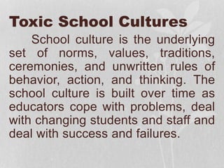 Toxic School Cultures
School culture is the underlying
set of norms, values, traditions,
ceremonies, and unwritten rules of
behavior, action, and thinking. The
school culture is built over time as
educators cope with problems, deal
with changing students and staff and
deal with success and failures.
 