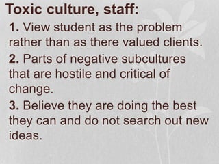 Toxic culture, staff:
1. View student as the problem
rather than as there valued clients.
2. Parts of negative subcultures
that are hostile and critical of
change.
3. Believe they are doing the best
they can and do not search out new
ideas.
 