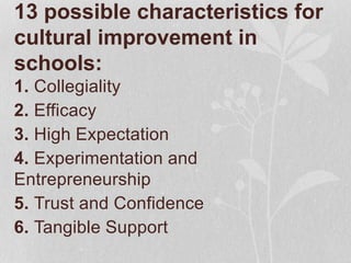 13 possible characteristics for
cultural improvement in
schools:
1. Collegiality
2. Efficacy
3. High Expectation
4. Experimentation and
Entrepreneurship
5. Trust and Confidence
6. Tangible Support
 