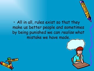 All in all, rules exist so that they make us better people and sometimes by being punished we can  realise  what mistake we have made. 