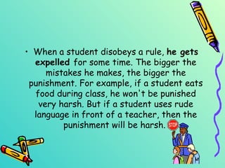 When a student disobeys a rule,  he gets   expelled  for some time. The bigger the mistakes he makes, the bigger the punishment. For example, if a student eats food during class, he won't be punished very harsh. But if a student uses rude language in front of a teacher, then the punishment will be harsh.   