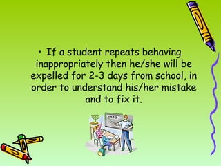 If a student repeats behaving inappropriately then he/she will be expelled for 2-3 days from school, in order to understand his/her mistake and to fix it. 