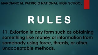 MARCIANO M. PATRICIO NATIONAL HIGH SCHOOL
R U L E S
11. Extortion in any form such as obtaining
something like money or information from
somebody using force, threats, or other
unacceptable methods.
 