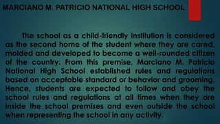 MARCIANO M. PATRICIO NATIONAL HIGH SCHOOL
The school as a child-friendly institution is considered
as the second home of the student where they are cared,
molded and developed to become a well-rounded citizen
of the country. From this premise, Marciano M. Patricio
National High School established rules and regulations
based on acceptable standard or behavior and grooming.
Hence, students are expected to follow and obey the
school rules and regulations at all times when they are
inside the school premises and even outside the school
when representing the school in any activity.
 