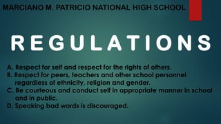 MARCIANO M. PATRICIO NATIONAL HIGH SCHOOL
R E G U L A T I O N S
A. Respect for self and respect for the rights of others.
B. Respect for peers, teachers and other school personnel
regardless of ethnicity, religion and gender.
C. Be courteous and conduct self in appropriate manner in school
and in public.
D. Speaking bad words is discouraged.
 