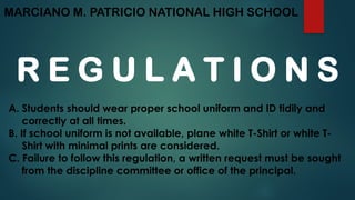 MARCIANO M. PATRICIO NATIONAL HIGH SCHOOL
R E G U L A T I O N S
A. Students should wear proper school uniform and ID tidily and
correctly at all times.
B. If school uniform is not available, plane white T-Shirt or white T-
Shirt with minimal prints are considered.
C. Failure to follow this regulation, a written request must be sought
from the discipline committee or office of the principal.
 