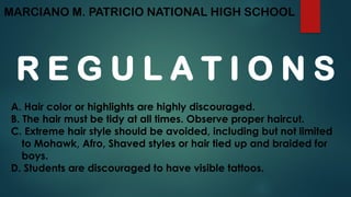 MARCIANO M. PATRICIO NATIONAL HIGH SCHOOL
R E G U L A T I O N S
A. Hair color or highlights are highly discouraged.
B. The hair must be tidy at all times. Observe proper haircut.
C. Extreme hair style should be avoided, including but not limited
to Mohawk, Afro, Shaved styles or hair tied up and braided for
boys.
D. Students are discouraged to have visible tattoos.
 