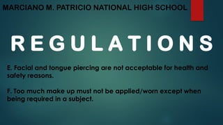 MARCIANO M. PATRICIO NATIONAL HIGH SCHOOL
R E G U L A T I O N S
E. Facial and tongue piercing are not acceptable for health and
safety reasons.
F. Too much make up must not be applied/worn except when
being required in a subject.
 
