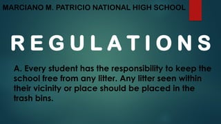MARCIANO M. PATRICIO NATIONAL HIGH SCHOOL
R E G U L A T I O N S
A. Every student has the responsibility to keep the
school free from any litter. Any litter seen within
their vicinity or place should be placed in the
trash bins.
 
