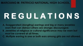 MARCIANO M. PATRICIO NATIONAL HIGH SCHOOL
R E G U L A T I O N S
A. Exaggerated (dangling) earrings and big or many jewelries
worn that can distract others are strongly discouraged.
B. Jewelries of religious or cultural significance may be worn but
must be covered at all times.
C. Multiple earring in one or both ears among girls are not allowed.
 