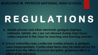 MARCIANO M. PATRICIO NATIONAL HIGH SCHOOL
R E G U L A T I O N S
A. Mobile phones and other electronic gadgets (laptops,
netbooks, tablets, etc.) are not allowed during class hours,
unless required in the class for teaching and learning process.
B. School authorities may confiscate mobile phones or gadgets
used inappropriately. Confiscated items may be retrieved by the
parent from the office of school discipline, guidance office or
office of the principal.
 