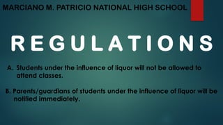 MARCIANO M. PATRICIO NATIONAL HIGH SCHOOL
R E G U L A T I O N S
A. Students under the influence of liquor will not be allowed to
attend classes.
B. Parents/guardians of students under the influence of liquor will be
notified immediately.
 