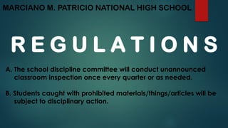 MARCIANO M. PATRICIO NATIONAL HIGH SCHOOL
R E G U L A T I O N S
A. The school discipline committee will conduct unannounced
classroom inspection once every quarter or as needed.
B. Students caught with prohibited materials/things/articles will be
subject to disciplinary action.
 
