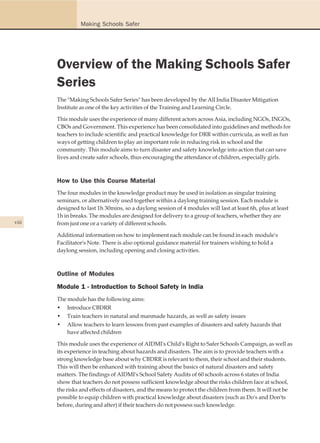 Making Schools Safer




       Overview of the Making Schools Safer
       Series
       The "Making Schools Safer Series" has been developed by the All India Disaster Mitigation
       Institute as one of the key activities of the Training and Learning Circle.

       This module uses the experience of many different actors across Asia, including NGOs, INGOs,
       CBOs and Government. This experience has been consolidated into guidelines and methods for
       teachers to include scientific and practical knowledge for DRR within curricula, as well as fun
       ways of getting children to play an important role in reducing risk in school and the
       community. This module aims to turn disaster and safety knowledge into action that can save
       lives and create safer schools, thus encouraging the attendance of children, especially girls.



       How to Use this Course Material
       The four modules in the knowledge product may be used in isolation as singular training
       seminars, or alternatively used together within a daylong training session. Each module is
       designed to last 1h 30mins, so a daylong session of 4 modules will last at least 6h, plus at least
       1h in breaks. The modules are designed for delivery to a group of teachers, whether they are
viii   from just one or a variety of different schools.

       Additional information on how to implement each module can be found in each module's
       Facilitator's Note. There is also optional guidance material for trainers wishing to hold a
       daylong session, including opening and closing activities.



       Outline of Modules
       Module 1 - Introduction to School Safety in India
       The module has the following aims:
       • Introduce CBDRR
       • Train teachers in natural and manmade hazards, as well as safety issues
       • Allow teachers to learn lessons from past examples of disasters and safety hazards that
           have affected children

       This module uses the experience of AIDMI's Child's Right to Safer Schools Campaign, as well as
       its experience in teaching about hazards and disasters. The aim is to provide teachers with a
       strong knowledge base about why CBDRR is relevant to them, their school and their students.
       This will then be enhanced with training about the basics of natural disasters and safety
       matters. The findings of AIDMI's School Safety Audits of 60 schools across 6 states of India
       show that teachers do not possess sufficient knowledge about the risks children face at school,
       the risks and effects of disasters, and the means to protect the children from them. It will not be
       possible to equip children with practical knowledge about disasters (such as Do's and Don'ts
       before, during and after) if their teachers do not possess such knowledge.
 