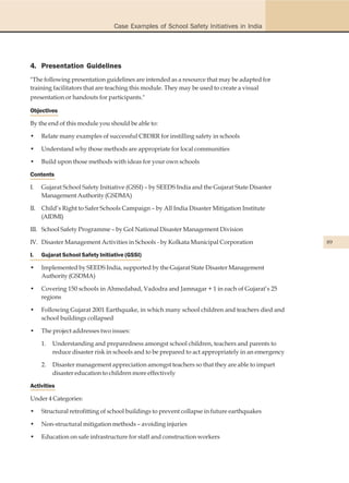 Case Examples of School Safety Initiatives in India




4. Presentation Guidelines
"The following presentation guidelines are intended as a resource that may be adapted for
training facilitators that are teaching this module. They may be used to create a visual
presentation or handouts for participants."

Objectives

By the end of this module you should be able to:

•    Relate many examples of successful CBDRR for instilling safety in schools

•    Understand why those methods are appropriate for local communities

•    Build upon those methods with ideas for your own schools

Contents

I.   Gujarat School Safety Initiative (GSSI) – by SEEDS India and the Gujarat State Disaster
     Management Authority (GSDMA)

II. Child’s Right to Safer Schools Campaign – by All India Disaster Mitigation Institute
    (AIDMI)

III. School Safety Programme – by GoI National Disaster Management Division

IV. Disaster Management Activities in Schools - by Kolkata Municipal Corporation                    89

I.   Gujarat School Safety Initiative (GSSI)

•    Implemented by SEEDS India, supported by the Gujarat State Disaster Management
     Authority (GSDMA)

•    Covering 150 schools in Ahmedabad, Vadodra and Jamnagar + 1 in each of Gujarat’s 25
     regions

•    Following Gujarat 2001 Earthquake, in which many school children and teachers died and
     school buildings collapsed

•    The project addresses two issues:

     1.   Understanding and preparedness amongst school children, teachers and parents to
          reduce disaster risk in schools and to be prepared to act appropriately in an emergency

     2.   Disaster management appreciation amongst teachers so that they are able to impart
          disaster education to children more effectively

Activities

Under 4 Categories:

•    Structural retrofitting of school buildings to prevent collapse in future earthquakes

•    Non-structural mitigation methods – avoiding injuries

•    Education on safe infrastructure for staff and construction workers
 