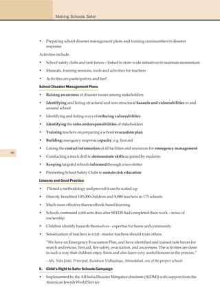Making Schools Safer




     •   Preparing school disaster management plans and training communities in disaster
         response

     Activities include:

     •   School safety clubs and task forces – linked to state-wide initiatives to maintain momentum

     •   Manuals, training sessions, tools and activities for teachers

     •   Activities are participatory and fun!

     School Disaster Management Plans

     •   Raising awareness of disaster issues among stakeholders

     •   Identifying and listing structural and non-structural hazards and vulnerabilities in and
         around school

     •   Identifying and listing ways of reducing vulnerabilities

     •   Identifying the roles and responsibilities of stakeholders

     •   Training teachers on preparing a school evacuation plan

     •   Building emergency response capacity, e.g. first aid

     •   Listing the contact information of all facilities and resources for emergency management
90
     •   Conducting a mock drill to demonstrate skills acquired by students

     •   Keeping targeted schools informed through a newsletter

     •   Promoting School Safety Clubs to sustain risk education

     Lessons and Good Practice

     •   Piloted a methodology and proved it can be scaled-up

     •   Directly benefited 105,000 children and 9,000 teachers in 175 schools

     •   Much more effective than textbook-based learning

     •   Schools continued with activities after SEEDS had completed their work – sense of
         ownership

     •   Children identify hazards themselves - expertise for home and community

     •   Sensitisation of teachers is vital - master teachers should train others

         “We have an Emergency Evacuation Plan, and have identified and trained task forces for
         search and rescue, first aid, fire safety, evacuation, and awareness. The activities are done
         in such a way that children enjoy them and also learn very useful lessons in the process.”

         – Ms. Nita Joshi, Principal, Kumkum Vidhyalaya, Ahmedabad, one of the project schools

     II. Child’s Right to Safer Schools Campaign

     •   Implemented by the All India Disaster Mitigation Institute (AIDMI) with support from the
         American Jewish World Service
 
