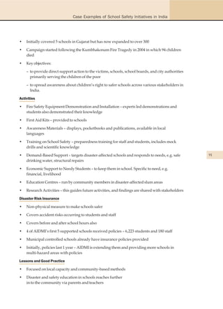 Case Examples of School Safety Initiatives in India




•   Initially covered 5 schools in Gujarat but has now expanded to over 300

•   Campaign started following the Kumbhakonam Fire Tragedy in 2004 in which 94 children
    died

•   Key objectives:

    – to provide direct support action to the victims, schools, school boards, and city authorities
      primarily serving the children of the poor

    – to spread awareness about children’s right to safer schools across various stakeholders in
      India.

Activities

•   Fire Safety Equipment Demonstration and Installation – experts led demonstrations and
    students also demonstrated their knowledge

•   First Aid Kits – provided to schools

•   Awareness Materials – displays, pocketbooks and publications, available in local
    languages

•   Training on School Safety – preparedness training for staff and students, includes mock
    drills and scientific knowledge

•   Demand-Based Support – targets disaster-affected schools and responds to needs, e.g. safe         91
    drinking water, structural repairs

•   Economic Support to Needy Students – to keep them in school. Specific to need, e.g.
    financial, livelihood

•   Education Centres – run by community members in disaster-affected slum areas

•   Research Activities – this guides future activities, and findings are shared with stakeholders

Disaster Risk Insurance

•   Non-physical measure to make schools safer

•   Covers accident risks occurring to students and staff

•   Covers before and after school hours also

•   4 of AIDMI’s first 5 supported schools received policies – 6,223 students and 180 staff

•   Municipal controlled schools already have insurance policies provided

•   Initially, policies last 1 year – AIDMI is extending them and providing more schools in
    multi-hazard areas with policies

Lessons and Good Practice

•   Focused on local capacity and community-based methods

•   Disaster and safety education in schools reaches further
    in to the community via parents and teachers
 