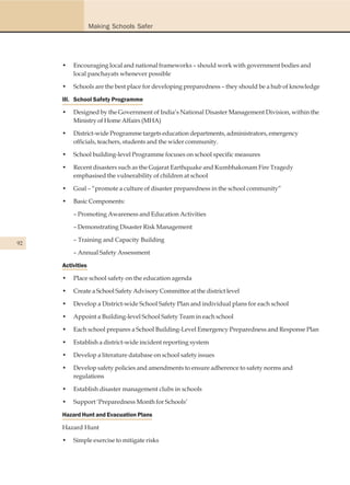 Making Schools Safer




     •   Encouraging local and national frameworks – should work with government bodies and
         local panchayats whenever possible

     •   Schools are the best place for developing preparedness – they should be a hub of knowledge

     III. School Safety Programme

     •   Designed by the Government of India’s National Disaster Management Division, within the
         Ministry of Home Affairs (MHA)

     •   District-wide Programme targets education departments, administrators, emergency
         officials, teachers, students and the wider community.

     •   School building-level Programme focuses on school specific measures

     •   Recent disasters such as the Gujarat Earthquake and Kumbhakonam Fire Tragedy
         emphasised the vulnerability of children at school

     •   Goal – “promote a culture of disaster preparedness in the school community”

     •   Basic Components:

         – Promoting Awareness and Education Activities

         – Demonstrating Disaster Risk Management

         – Training and Capacity Building
92
         – Annual Safety Assessment

     Activities

     •   Place school safety on the education agenda

     •   Create a School Safety Advisory Committee at the district level

     •   Develop a District-wide School Safety Plan and individual plans for each school

     •   Appoint a Building-level School Safety Team in each school

     •   Each school prepares a School Building-Level Emergency Preparedness and Response Plan

     •   Establish a district-wide incident reporting system

     •   Develop a literature database on school safety issues

     •   Develop safety policies and amendments to ensure adherence to safety norms and
         regulations

     •   Establish disaster management clubs in schools

     •   Support ‘Preparedness Month for Schools’

     Hazard Hunt and Evacuation Plans

     Hazard Hunt

     •   Simple exercise to mitigate risks
 