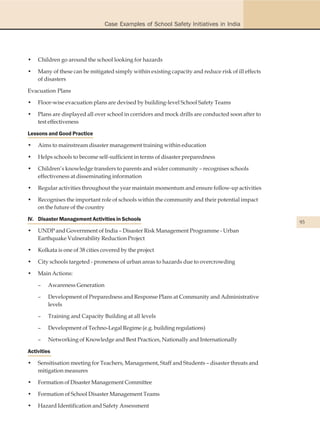 Case Examples of School Safety Initiatives in India




•   Children go around the school looking for hazards

•   Many of these can be mitigated simply within existing capacity and reduce risk of ill effects
    of disasters

Evacuation Plans

•   Floor-wise evacuation plans are devised by building-level School Safety Teams

•   Plans are displayed all over school in corridors and mock drills are conducted soon after to
    test effectiveness

Lessons and Good Practice

•   Aims to mainstream disaster management training within education

•   Helps schools to become self-sufficient in terms of disaster preparedness

•   Children’s knowledge transfers to parents and wider community – recognises schools
    effectiveness at disseminating information

•   Regular activities throughout the year maintain momentum and ensure follow-up activities

•   Recognises the important role of schools within the community and their potential impact
    on the future of the country

IV. Disaster Management Activities in Schools
                                                                                                    93
•   UNDP and Government of India – Disaster Risk Management Programme - Urban
    Earthquake Vulnerability Reduction Project

•   Kolkata is one of 38 cities covered by the project

•   City schools targeted - proneness of urban areas to hazards due to overcrowding

•   Main Actions:

    –    Awareness Generation

    –    Development of Preparedness and Response Plans at Community and Administrative
         levels

    –    Training and Capacity Building at all levels

    –    Development of Techno-Legal Regime (e.g. building regulations)

    –    Networking of Knowledge and Best Practices, Nationally and Internationally

Activities

•   Sensitisation meeting for Teachers, Management, Staff and Students – disaster threats and
    mitigation measures

•   Formation of Disaster Management Committee

•   Formation of School Disaster Management Teams

•   Hazard Identification and Safety Assessment
 