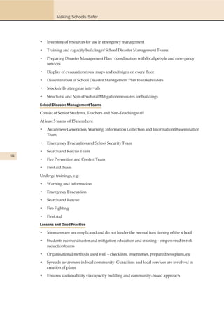Making Schools Safer




     •   Inventory of resources for use in emergency management

     •   Training and capacity building of School Disaster Management Teams

     •   Preparing Disaster Management Plan - coordination with local people and emergency
         services

     •   Display of evacuation route maps and exit signs on every floor

     •   Dissemination of School Disaster Management Plan to stakeholders

     •   Mock drills at regular intervals

     •   Structural and Non-structural Mitigation measures for buildings

     School Disaster Management Teams

     Consist of Senior Students, Teachers and Non-Teaching staff

     At least 5 teams of 15 members:

     •   Awareness Generation, Warning, Information Collection and Information Dissemination
         Team

     •   Emergency Evacuation and School Security Team

     •   Search and Rescue Team
94
     •   Fire Prevention and Control Team

     •   First aid Team

     Undergo trainings, e.g:

     •   Warning and Information

     •   Emergency Evacuation

     •   Search and Rescue

     •   Fire Fighting

     •   First Aid

     Lessons and Good Practice

     •   Measures are uncomplicated and do not hinder the normal functioning of the school

     •   Students receive disaster and mitigation education and training – empowered in risk
         reduction teams

     •   Organisational methods used well – checklists, inventories, preparedness plans, etc

     •   Spreads awareness in local community. Guardians and local services are involved in
         creation of plans

     •   Ensures sustainability via capacity building and community-based approach
 