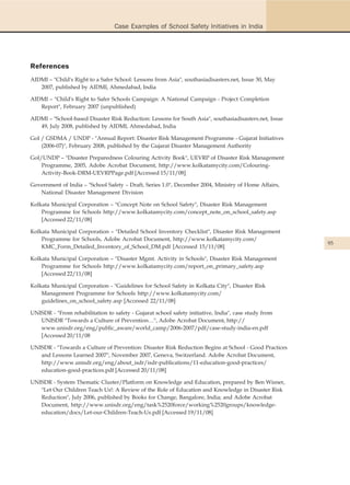 Case Examples of School Safety Initiatives in India




References
AIDMI – "Child's Right to a Safer School: Lessons from Asia", southasiadisasters.net, Issue 30, May
   2007, published by AIDMI, Ahmedabad, India

AIDMI – "Child's Right to Safer Schools Campaign: A National Campaign - Project Completion
   Report", February 2007 (unpublished)

AIDMI – "School-based Disaster Risk Reduction: Lessons for South Asia", southasiadisasters.net, Issue
   49, July 2008, published by AIDMI, Ahmedabad, India

GoI / GSDMA / UNDP - "Annual Report: Disaster Risk Management Programme - Gujarat Initiatives
    (2006-07)", February 2008, published by the Gujarat Disaster Management Authority

GoI/UNDP – "Disaster Preparedness Colouring Activity Book", UEVRP of Disaster Risk Management
    Programme, 2005, Adobe Acrobat Document, http://www.kolkatamycity.com/Colouring-
    Activity-Book-DRM-UEVRPPage.pdf [Accessed 15/11/08]

Government of India – "School Safety – Draft, Series 1.0", December 2004, Ministry of Home Affairs,
   National Disaster Management Division

Kolkata Municipal Corporation – "Concept Note on School Safety", Disaster Risk Management
    Programme for Schools http://www.kolkatamycity.com/concept_note_on_school_safety.asp
    [Accessed 22/11/08]

Kolkata Municipal Corporation – "Detailed School Inventory Checklist", Disaster Risk Management
    Programme for Schools, Adobe Acrobat Document, http://www.kolkatamycity.com/
                                                                                                        95
    KMC_Form_Detailed_Inventory_of_School_DM.pdf [Accessed 15/11/08]

Kolkata Municipal Corporation – "Disaster Mgmt. Activity in Schools", Disaster Risk Management
    Programme for Schools http://www.kolkatamycity.com/report_on_primary_safety.asp
    [Accessed 22/11/08]

Kolkata Municipal Corporation - "Guidelines for School Safety in Kolkata City", Disaster Risk
    Management Programme for Schools http://www.kolkatamycity.com/
    guidelines_on_school_safety.asp [Accessed 22/11/08]

UNISDR - "From rehabilitation to safety - Gujarat school safety initiative, India", case study from
   UNISDR "Towards a Culture of Prevention…", Adobe Acrobat Document, http://
   www.unisdr.org/eng/public_aware/world_camp/2006-2007/pdf/case-study-india-en.pdf
   [Accessed 20/11/08

UNISDR - "Towards a Culture of Prevention: Disaster Risk Reduction Begins at School - Good Practices
   and Lessons Learned 2007", November 2007, Geneva, Switzerland. Adobe Acrobat Document,
   http://www.unisdr.org/eng/about_isdr/isdr-publications/11-education-good-practices/
   education-good-practices.pdf [Accessed 20/11/08]

UNISDR - System Thematic Cluster/Platform on Knowledge and Education, prepared by Ben Wisner,
   "Let Our Children Teach Us!: A Review of the Role of Education and Knowledge in Disaster Risk
   Reduction", July 2006, published by Books for Change, Bangalore, India; and Adobe Acrobat
   Document, http://www.unisdr.org/eng/task%2520force/working%2520groups/knowledge-
   education/docs/Let-our-Children-Teach-Us.pdf [Accessed 19/11/08]
 