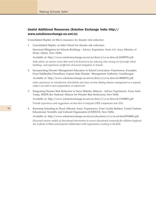 Making Schools Safer




     Useful Additional Resources (Solution Exchange India http://
     www.solutionexchange-un.net.in)
     Consolidated Replies on Micro insurance for disaster risk reduction:

     1.   Consolidated Replies on Safer School for disaster risk reduction:
          Structural Mitigation for Schools Buildings - Advice, Experience. From A.S. Arya, Ministry of
          Home Affairs, New Delhi.
          Available at: http://www.solutionexchange-un.net.in/drm/cr/cr-se-drm-ed-21090701.pdf
          Seeks advice on various issues that need to be factored in for reducing risks arising out of unsafe school
          buildings and experiences of effective structural mitigation in Schools .

     2.   Incorporating Disaster Management Education in School Curriculum -Experiences; Examples.
          From Siddhartha Choudhury Gujarat State Disaster Management Authority, Gandhinagar.
          Available at: http://www.solutionexchange-un.net.in/drm/cr/cr-se-drm-ed-08080701.pdf
          Seeks experiences on introduction of textbooks and views on how dealing disaster management as a separate
          subject can lead to more preparedness at school level

     3.   Integrating Disaster Risk Reduction in Sarva Shiksha Abhiyan - Advice; Experiences- From Amit
          Tuteja, SEEDS (for National Alliance for Disaster Risk Reduction), New Delhi
          Available at: http://www.solutionexchange-un.net.in/drm/cr/cr-se-drm-ed-13100801.pdf
          Provide experiences and suggestions on how best to integrate DRR components into SSA.

96   4.   Restoring Schooling in Flood Affected Areas- Experiences. From Cecilia Barbieri, United Nations
          Educational, Scientific and Cultural Organization (UNESCO), New Delhi.
          Available at: http://www.solutionexchange-un.net.in/education/cr/cr-se-ed-drm29100801.pdf
          Discussed various models of educational intervention to ensure educational continuity for children displaced
          due to floods in Bihar and proposed collaboration with organisations working in the field.
 