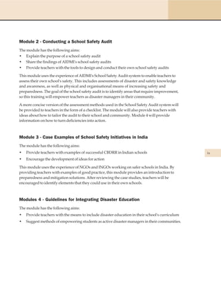 Module 2 - Conducting a School Safety Audit
The module has the following aims:
• Explain the purpose of a school safety audit
• Share the findings of AIDMI's school safety audits
• Provide teachers with the tools to design and conduct their own school safety audits

This module uses the experience of AIDMI's School Safety Audit system to enable teachers to
assess their own school's safety. This includes assessments of disaster and safety knowledge
and awareness, as well as physical and organisational means of increasing safety and
preparedness. The goal of the school safety audit is to identify areas that require improvement,
so this training will empower teachers as disaster managers in their community.

A more concise version of the assessment methods used in the School Safety Audit system will
be provided to teachers in the form of a checklist. The module will also provide teachers with
ideas about how to tailor the audit to their school and community. Module 4 will provide
information on how to turn deficiencies into action.



Module 3 - Case Examples of School Safety Initiatives in India
The module has the following aims:
•   Provide teachers with examples of successful CBDRR in Indian schools                           ix
•   Encourage the development of ideas for action

This module uses the experience of NGOs and INGOs working on safer schools in India. By
providing teachers with examples of good practice, this module provides an introduction to
preparedness and mitigation solutions. After reviewing the case studies, teachers will be
encouraged to identify elements that they could use in their own schools.



Modules 4 - Guidelines for Integrating Disaster Education
The module has the following aims:
•   Provide teachers with the means to include disaster education in their school's curriculum
•   Suggest methods of empowering students as active disaster managers in their communities.
 
