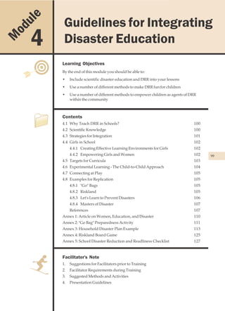 u le                Guidelines for Integrating Disaster Education
                 Guidelines for Integrating
    od
M        4       Disaster Education
                Learning Objectives
                By the end of this module you should be able to:
                •    Include scientific disaster education and DRR into your lessons
                •    Use a number of different methods to make DRR fun for children
                •    Use a number of different methods to empower children as agents of DRR
                     within the community



                Contents
                4.1 Why Teach DRR in Schools?                                            100
                4.2 Scientific Knowledge                                                 100
                4.3 Strategies for Integration                                           101
                4.4 Girls in School                                                      102
                     4.4.1 Creating Effective Learning Environments for Girls            102
                     4.4.2 Empowering Girls and Women                                    102   99
                4.5 Targets for Curricula                                                103
                4.6 Experimental Learning - The Child-to-Child Approach                  104
                4.7 Connecting at Play                                                   105
                4.8 Examples for Replication                                             105
                     4.8.1 "Go" Bags                                                     105
                     4.8.2 Riskland                                                      105
                     4.8.3 Let's Learn to Prevent Disasters                              106
                     4.8.4 Masters of Disaster                                           107
                     References                                                          107
                Annex 1: Article on Women, Education, and Disaster                       110
                Annex 2: "Go Bag" Preparedness Activity                                  111
                Annex 3: Household Disaster Plan Example                                 113
                Annex 4: Riskland Board Game                                             125
                Annex 5: School Disaster Reduction and Readliness Checklist              127



                Facilitator's Note
                1.   Suggestions for Facilitators prior to Training
                2.   Facilitator Requirements during Training
                3.   Suggested Methods and Activities
                4.   Presentation Guidelines
 