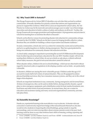 Making Schools Safer




      4.1 Why Teach DRR in Schools?1
      The Hyogo Framework for Action 2005-15 identifies core activities that can lead to resilient
      communities. It broadly identifies five priority actions that nations and organisations can
      pursue to support this resilience. While all five areas are important for school safety, the 3rd
      Priority for Action may be the most relevant and encourages users to make "use of knowledge,
      innovation and education to build a culture of safety and resilience at all levels". Further, the
      Hyogo Framework encourages promotion and implementation "of programmes and activities in
      schools for learning how to minimise the effects of hazards".

      Schools can be effective venues for promoting disaster risk reduction for communities at large.
      As noted by the UN/ISDR, "Schools are the best venues for forging durable collective values;
      therefore they are suitable for building a culture of prevention and disaster resilience."

      In many communities, schools also serve as centres for community events and social functions,
      and serve as gathering places or shelters during emergencies. They have great potential for
      being core institutions for community disaster risk reduction activities.

      A school safety campaign is important in promoting the second UN Millennium Development
      Goal of achieving universal primary education by the year 2015. Families simply will not risk
      sending their children to school if they do not see schools as safe places; without sufficient
      school safety measures, the goal of universal education cannot be achieved.

      When disaster strikes, children who are in school buildings - which are too often built without
100
      regard to structural codes or regulations in developing countries such as India - are particularly
      vulnerable.

      In disasters, children are among the most vulnerable groups. Children under the age of 15
      account for nearly half of all victims of natural disasters. They are ill equipped to endure
      physical hardship and stress, they have immature immune systems, and they are in the critical
      stages of development.

      Schools are important institutions in any community, during emergencies and at normal times.
      At times of emergencies, they can be used as shelter before, during and after disaster, a good
      place to store emergency equipment, and a distribution centre for food, medical treatment, non-
      food items and other forms of aid and assistance. In normal times, they are a centre for
      education and awareness-raising and many social and organisational community activities
      take place there.



      4.2 Scientific Knowledge2
      Hands-on, experiential learning is the most effective way to educate. A disaster relevant
      curriculum would not only impart knowledge of the natural hazards themselves, but also
      would involve students in inspecting the school buildings, going outside to map the
      surroundings, and even interviewing elders about extreme natural events in the past. Such
      learning could be done in ways that reinforce basic skills in listening, writing, reporting and
      1   From: UNISDR - Let Our Children Teach Us and From: AIDMI - southasiadiasters.net, Issue 49
      2   From: UNISDR - Let Out Children Teach Us
 