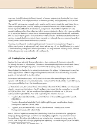 Guidelines for Integrating Disaster Education




mapping. It could be integrated into the study of history, geography and natural science. Age-
appropriate math, from simple arithmetic to statistics, geometry and trigonometry, could be used.

The real-life teaching and curricula varies greatly, and few approximate the ideal stated above.
Some examples provide excellent training in earth and climate science, but do not focus on
locally experienced hazards. In other cases, like generals who tend to re-fight the last war,
education planners have focused exclusively on one recent disaster. Turkey, for example, within
its all hazards school curriculum, has an impressive programme of earthquake-risk awareness
that has reached perhaps five million students. On the tsunami-affected coast of Thailand, there
are new curricula that focus exclusively on tsunami - even though the most common hazards in
the region are coastal storms, floods and forest fire.

Teaching about hazards is not enough to promote risk awareness or action on the part of
children and youth. Academic earth and climate science is good, but should be taught as part of
a comprehensive package with disaster prevention and preparedness. Where possible, some of
the teaching should focus on locally-relevant hazards.



4.3 Strategies for Integration3
Begin with broad scientific disaster education — then continuously focus down in scale,
increasing the detail of information. This should result in a journey from the worldwide context
to practical ways of improving school and community building safety on the local level.
                                                                                                    101
Forge links with other local educational institutions on this subject. Higher education can offer
many opportunities for knowledge sharing and useful research activities. Sharing successful
practices internationally is also beneficial.

Educational reforms that would add or blend in disaster-relevant teaching are difficult in
systems with standardised examinations and a curriculum that "teaches to the exam". However,
this example of India shows that it can be overcome:

At the national level, the Central Board of Secondary Education (CBSE) of India has introduced
disaster management into classes 8 and 9, and proposes to add it to the curriculum for class 10
in 2005/06. More than 1,000 teachers have already been trained in the use of this new
curriculum throughout India. New texts supporting this initiative include:
•   Together, Towards a Safer India… An Introduction to Disaster Management for Class 8,
    CBSE, Delhi.
•   Together, Towards a Safer India Part II: Making a Difference, a text-book on disaster
    Management for Class 9, CBSE, Delhi.
•   Together, Towards a Safer India Part III: A Stride Ahead, a text-book on disaster
    Management for class 10, CBSE, Delhi.

One of the most important issues when considering curriculum material is the appropriate
language. Language, thought and action are very tightly coupled in very complex ways for
human beings. Therefore, it is far better to use an indigenous language in many parts of the
world, even though official language policy in schools may favour the lingua franca. If schools
3   From: UNISDR - Let Out Children Teach Us
 