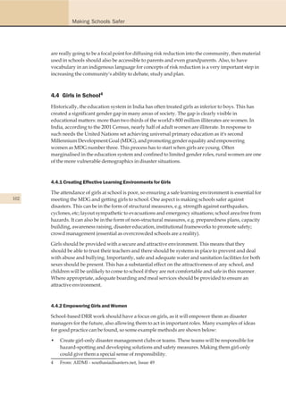Making Schools Safer




      are really going to be a focal point for diffusing risk reduction into the community, then material
      used in schools should also be accessible to parents and even grandparents. Also, to have
      vocabulary in an indigenous language for concepts of risk reduction is a very important step in
      increasing the community's ability to debate, study and plan.



      4.4 Girls in School4
      Historically, the education system in India has often treated girls as inferior to boys. This has
      created a significant gender gap in many areas of society. The gap is clearly visible in
      educational matters: more than two thirds of the world's 800 million illiterates are women. In
      India, according to the 2001 Census, nearly half of adult women are illiterate. In response to
      such needs the United Nations set achieving universal primary education as it's second
      Millennium Development Goal (MDG), and promoting gender equality and empowering
      women as MDG number three. This process has to start when girls are young. Often
      marginalised in the education system and confined to limited gender roles, rural women are one
      of the more vulnerable demographics in disaster situations.



      4.4.1 Creating Effective Learning Environments for Girls

      The attendance of girls at school is poor, so ensuring a safe learning environment is essential for
102   meeting the MDG and getting girls to school. One aspect is making schools safer against
      disasters. This can be in the form of structural measures, e.g. strength against earthquakes,
      cyclones, etc; layout sympathetic to evacuations and emergency situations; school area free from
      hazards. It can also be in the form of non-structural measures, e.g. preparedness plans, capacity
      building, awareness raising, disaster education, institutional frameworks to promote safety;
      crowd management (essential as overcrowded schools are a reality).

      Girls should be provided with a secure and attractive environment. This means that they
      should be able to trust their teachers and there should be systems in place to prevent and deal
      with abuse and bullying. Importantly, safe and adequate water and sanitation facilities for both
      sexes should be present. This has a substantial effect on the attractiveness of any school, and
      children will be unlikely to come to school if they are not comfortable and safe in this manner.
      Where appropriate, adequate boarding and meal services should be provided to ensure an
      attractive environment.



      4.4.2 Empowering Girls and Women

      School-based DRR work should have a focus on girls, as it will empower them as disaster
      managers for the future, also allowing them to act in important roles. Many examples of ideas
      for good practice can be found, so some example methods are shown below:

      •   Create girl-only disaster management clubs or teams. These teams will be responsible for
          hazard-spotting and developing solutions and safety measures. Making them girl-only
          could give them a special sense of responsibility.
      4   From: AIDMI - southasiadisasters.net, Issue 49
 