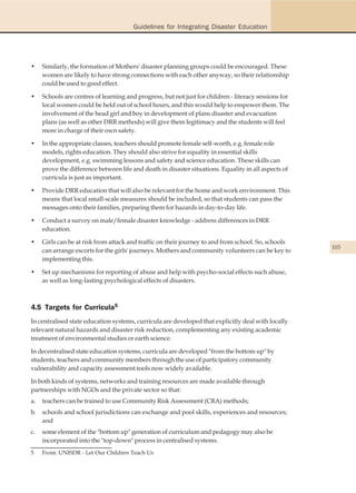 Guidelines for Integrating Disaster Education




•    Similarly, the formation of Mothers' disaster planning groups could be encouraged. These
     women are likely to have strong connections with each other anyway, so their relationship
     could be used to good effect.

•    Schools are centres of learning and progress, but not just for children - literacy sessions for
     local women could be held out of school hours, and this would help to empower them. The
     involvement of the head girl and boy in development of plans disaster and evacuation
     plans (as well as other DRR methods) will give them legitimacy and the students will feel
     more in charge of their own safety.

•    In the appropriate classes, teachers should promote female self-worth, e.g. female role
     models, rights education. They should also strive for equality in essential skills
     development, e.g. swimming lessons and safety and science education. These skills can
     prove the difference between life and death in disaster situations. Equality in all aspects of
     curricula is just as important.

•    Provide DRR education that will also be relevant for the home and work environment. This
     means that local small-scale measures should be included, so that students can pass the
     messages onto their families, preparing them for hazards in day-to-day life.

•    Conduct a survey on male/female disaster knowledge - address differences in DRR
     education.

•    Girls can be at risk from attack and traffic on their journey to and from school. So, schools
                                                                                                       103
     can arrange escorts for the girls' journeys. Mothers and community volunteers can be key to
     implementing this.

•    Set up mechanisms for reporting of abuse and help with psycho-social effects such abuse,
     as well as long-lasting psychological effects of disasters.



4.5 Targets for Curricula5
In centralised state education systems, curricula are developed that explicitly deal with locally
relevant natural hazards and disaster risk reduction, complementing any existing academic
treatment of environmental studies or earth science.

In decentralised state education systems, curricula are developed "from the bottom up" by
students, teachers and community members through the use of participatory community
vulnerability and capacity assessment tools now widely available.

In both kinds of systems, networks and training resources are made available through
partnerships with NGOs and the private sector so that:
a.   teachers can be trained to use Community Risk Assessment (CRA) methods;
b.   schools and school jurisdictions can exchange and pool skills, experiences and resources;
     and
c.   some element of the "bottom up" generation of curriculum and pedagogy may also be
     incorporated into the "top-down" process in centralised systems.
5    From: UNISDR - Let Our Children Teach Us
 