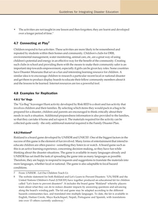 Guidelines for Integrating Disaster Education




•   The activities are not taught in one lesson and then forgotten; they are learnt and developed
    over a longer period of time."


4.7 Connecting at Play7
Children respond to fun activities. These activities are more likely to be remembered and
repeated by students within their homes and community. Children's clubs for DRR,
environmental management, water monitoring, animal care, etc, are a great way of using
children's potential and energy in an effective way for the benefit of the community. Creating
such clubs in school and providing them with the means to make their community safer is an
important step towards empowerment, especially if girls can be given key roles. Some countries
have Disaster Museums that act as a fun and interesting learning resource for children. A
similar idea is to encourage children to research a particular recent local or national disaster
and get them to produce display boards to educate their fellow community members about it
and the lessons to be learned. Internet resources are too a powerful tool.


4.8 Examples for Replication
4.8.1 "Go" Bags
The "Go Bag" Scavenger Hunt activity developed by Risk RED is a short and fun activity that
involves children and their families. By selecting which items they would pack in a bag to be
                                                                                                         105
prepared for a disaster, children and parents are encouraged to think critically about their
needs in such a situation. Additional preparedness information is also provided to the families,
so that they can take it home and act upon it. The materials required for the activity can be
collected quite easily - the only additional material required is the Family Disaster Plan.


4.8.2 Riskland8
Riskland is a board game developed by UNISDR and UNICEF. One of the biggest factors in the
success of this game is the element of fun involved. Many forms of entertainment that intend to
educate children are often passive - something they listen to or watch. A board game such as
this is an active learning experience, concerning decision-making, so they have fun while
thinking about the disaster situations. The game is available in many languages already and
UNISDR has set itself the task of spreading the game into as many languages as possible.
Therefore, they are happy to respond to requests and suggestions to translate the materials into
more languages, whether local or national. The game is also adaptable to local hazard
conditions.
7   From: UNISDR - Let Our Children Teach Us
8   The website statement for both Riskland and Let's Learn to Prevent Disasters: "UN/ISDR and the
    United Nations Children's Fund (UNICEF) have together produced an educational kit for children
    called "Let's learn to prevent disasters!". It includes the board game "Riskland" whereby players
    learn about what they can do to reduce disaster impacts by answering questions and advancing
    along the board's winding path. The kit and game may be adapted according to the different
    hazards communities face, and translated into multiple languages. To date, the kit is available in
    English, Haitian Creole, Maya Kackchiquel, Nepali, Portuguese and Spanish, with translations
    into over 15 others currently underway."
 