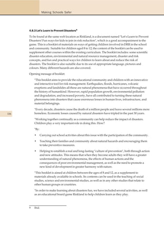 Making Schools Safer




      4.8.3 Let's Learn to Prevent Disasters9

      To be found at the same web location as Riskland, is a document named "Let's Learn to Prevent
      Disasters! Fun ways for kids to join in risk reduction", which is a good accompaniment to the
      game. This is a booklet of materials on ways of getting children involved in DRR in the school
      and community. Suitable for children aged 8 to 12; the content of the booklet can be used to
      supplement other courses within the existing curriculum. The booklet includes: some scientific
      disaster education, environmental and natural resource management, disaster and risk
      concepts, and fun and practical ways for children to learn about and reduce the risk of
      disasters. The booklet is also suitable due to its use of appropriate language, pictures and
      colours. Many different hazards are also covered.

      Opening message of booklet:

          "This booklet aims to provide the educational community and children with an innovative
          and interactive tool for risk management. Earthquakes, floods, hurricanes, volcanic
          eruptions and landslides all these are natural phenomena that have occurred throughout
          the history of humankind. However, rapid population growth, environmental pollution
          and degradation, and increased poverty, have all contributed to turning these natural
          phenomena into disasters that cause enormous losses in human lives, infrastructure, and
          material belongings.

          "Every decade, disasters cause the death of a million people and leave several millions more
106       homeless. Economic losses caused by natural disasters have tripled in the past 30 years.

          "Working together continually as a community can help reduce the impact of disasters.
          Children play a very important role in doing this. How?

          "By:

          •      Carrying out school activities about this issue with the participation of the community.

          •      Teaching their families and community about natural hazards and encouraging them
                 to take preventive measures.

          •      Helping to establish a real and long-lasting "culture of prevention", both through action
                 and new attitudes. This means that when they become adults they will have a greater
                 understanding of natural phenomena, the effects of human actions and the
                 consequences of poor environmental management, as well as the need to promote a
                 new kind of development in greater harmony with nature.

          "This booklet is aimed at children between the ages of 8 and 12, as a supplement to
          materials already available in schools. Its contents can be used in the teaching of social
          studies, science and environmental studies, as well as in any other studies that relate to
          other human groups or countries.

          "In order to make learning about disasters fun, we have included several activities, as well
          as an educational board game Riskland to help children learn as they play.



      9   Ibid.
 