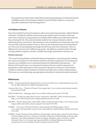 Guidelines for Integrating Disaster Education




    We hope this joint effort of the United Nations International Strategy for Disaster Reduction
    (UNISDR) and the United Nations Children's Fund (UNICEF) will prove a useful and
    enjoyable contribution to the learning process."



4.8.4 Masters of Disaster

The American Red Cross has developed an online series of learning materials, entitled "Masters
of Disaster". Suitable for children of school entry age until the end of secondary school, the
series aims to empower young people by providing with the ability to be prepared for disasters,
thus reducing the risk. They aim to eliminate students' fear of natural disasters, directly
addressing psycho-social issues. The materials are also available for download and come in the
form of ready-made lesson plans. However, there are also materials for parents and families to
use. This is key for spreading the knowledge into the home and wider community. There are
different sets of resources for 3 different age groups - the difference manifests itself as though
varying emphasis on games, activities, scientific knowledge, preparedness measures, etc.

Website statement:

"The award-winning Masters of Disaster@ disaster preparedness curriculum teaches children
how to prevent, prepare for and respond to disasters and other emergencies. We are pleased to
announce its availability now in customised formats for both families and educators. … The
Masters of Disaster® series is an educational tool that will teach youth the importance of
                                                                                                        107
preparedness while reducing fear of the unexpected. The goal is to empower youth with the
confidence and knowledge to prepare for disasters and help create a culture of preparedness.
The lessons are non-threatening, age appropriate and adhere to national education standards."



References
AIDMI – "School-based Disaster Risk Reduction: Lessons for South Asia", southasiadisasters.net, Issue
   49, July 2008, published by AIDMI, Ahmedabad, India

American Red Cross – "Masters of Disaster" home page, http://www.redcross.org/disaster/masters/
   [Accessed 19/11/08]

Child-to-Child Trust - Homepage, http://www.child-to-child.org [Accessed 19/11/08]

Risk RED – "'Go Bag' Scavenger Hunt Activity" instructions, April 2007, Adobe Acrobat Document,
    http://www.riskred.org/activities/baghunt.pdf [Accessed 19/11/08]

Risk RED – "Family Disaster Plan", March 2007, Adobe Acrobat Document, http://www.redcross.org/
    images/pdfs/code/family_disaster_plan.pdf [Accessed 19/11/08]

UNISDR – "'Let's Learn to Prevent Disasters!' educational kit and Riskland game", http://
   www.unisdr.org/eng/public_aware/world_camp/2004/pa-camp04-riskland-eng.htm [Accessed
   19/11/08]

UNISDR – System Thematic Cluster/Platform on Knowledge and Education, prepared by Ben Wisner,
   "Let Our Children Teach Us!: A Review of the Role of Education and Knowledge in Disaster Risk
   Reduction", July 2006, published by Books for Change, Bangalore, India; and Adobe Acrobat
   Document, http://www.unisdr.org/eng/task%20force/working%20groups/knowledge-
   education/docs/Let-our-Children-Teach-Us.pdf [Accessed 19/11/08]
 