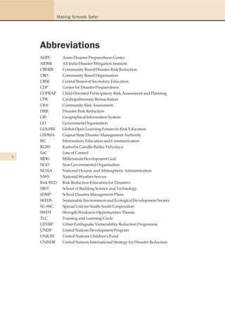 Making Schools Safer




    Abbreviations
    ADPC         Asian Disaster Preparedness Center
    AIDMI        All India Disaster Mitigation Institute
    CBDRR        Community Based Disaster Risk Reduction
    CBO          Community Based Organisation
    CBSE         Central Board of Secondary Education
    CDP          Center for Disaster Preparedness
    COPRAP       Child Oriented Participatory Risk Assessment and Planning
    CPR          Cardiopulmonary Resuscitation
    CRA          Community Risk Assessment
    DRR          Disaster Risk Reduction
    GIS          Geographical Information System
    GO           Government Organisation
    GOLFRE       Global Open Learning Forum on Risk Education
    GSDMA        Gujarat State Disaster Management Authority
    IEC          Information, Education and Communication
    KGBV         Kasturba Gandhi Balika Vidyalaya
    LoC          Line of Control
x
    MDG          Millennium Development Goal
    NGO          Non Governmental Organisation
    NOAA         National Oceanic and Atmospheric Administration
    NWS          National Weather Service
    Risk RED     Risk Reduction Education for Disasters
    SBST         School of Building Science and Technology
    SDMP         School Disaster Management Plans
    SEEDS        Sustainable Environment and Ecological Development Society
    SU-SSC       Special Unit for South-South Cooperation
    SWOT         Strength Weakness Opportunities Threats
    TLC          Training and Learning Circle
    UEVRP        Urban Earthquake Vulnerability Reduction Programme
    UNDP         United Nations Development Program
    UNICEF       United Nations Children's Fund
    UNISDR       United Nations International Strategy for Disaster Reduction
 